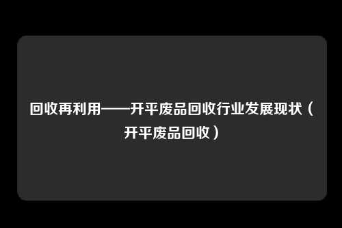 回收再利用——开平废品回收行业发展现状（开平废品回收）
