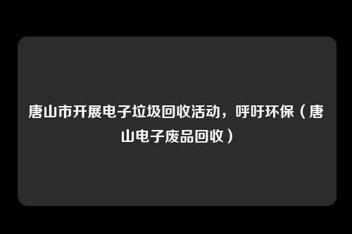唐山市开展电子垃圾回收活动,呼吁环保(唐山电子废品回收)