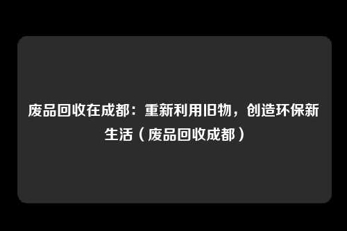 废品回收在成都:重新利用旧物,创造环保新生活(废品回收成都)
