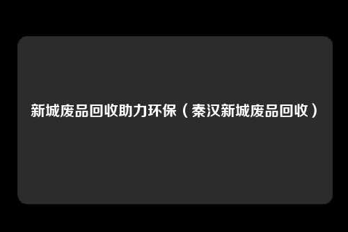 新城废品回收助力环保(秦汉新城废品回收)