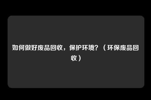 如何做好废品回收,保护环境?(环保废品回收)