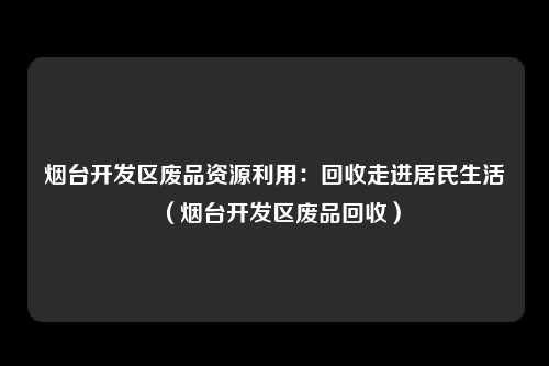烟台开发区废品资源利用：回收走进居民生活（烟台开发区废品回收）