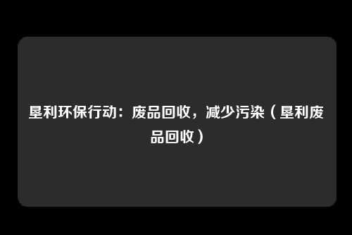 垦利环保行动:废品回收,减少污染(垦利废品回收)