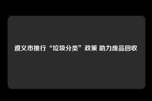 遵义市推行“垃圾分类”政策 助力废品回收