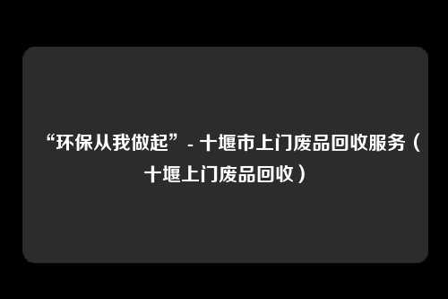 “环保从我做起”- 十堰市上门废品回收服务(十堰上门废品回收)