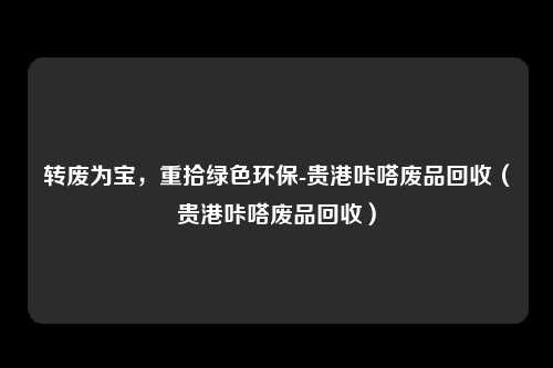 转废为宝,重拾绿色环保-贵港咔嗒废品回收(贵港咔嗒废品回收)