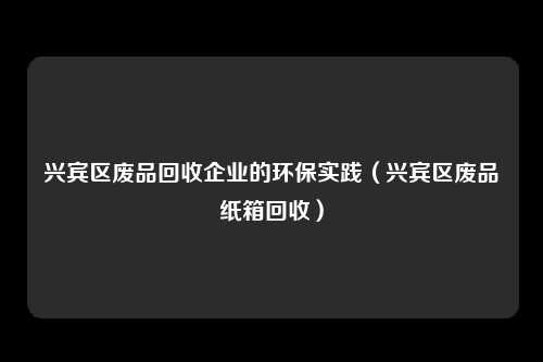 兴宾区废品回收企业的环保实践（兴宾区废品纸箱回收）