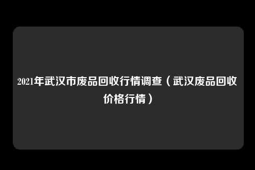 2021年武汉市废品回收行情调查（武汉废品回收价格行情）