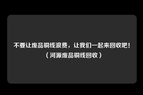不要让废品铜线浪费,让我们一起来回收吧!(河源废品铜线回收)