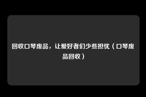 回收口琴废品,让爱好者们少些担忧(口琴废品回收)