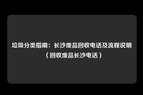 垃圾分类指南：长沙废品回收电话及流程说明（回收废品长沙电话）