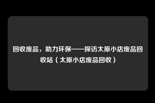 回收废品，助力环保——探访太原小店废品回收站（太原小店废品回收）