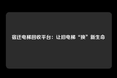 宿迁电梯回收平台:让旧电梯“换”新生命