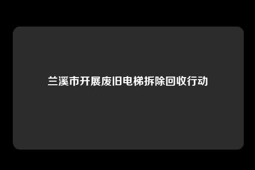 兰溪市开展废旧电梯拆除回收行动