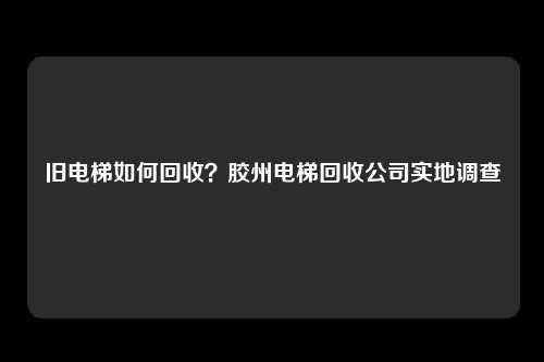 旧电梯如何回收？胶州电梯回收公司实地调查