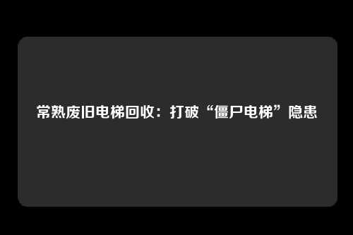 常熟废旧电梯回收：打破“僵尸电梯”隐患