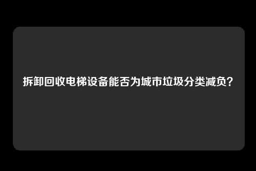 拆卸回收电梯设备能否为城市垃圾分类减负？