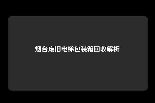 烟台废旧电梯包装箱回收解析