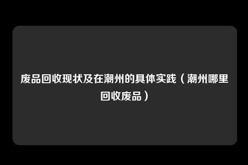 废品回收现状及在潮州的具体实践（潮州哪里回收废品）