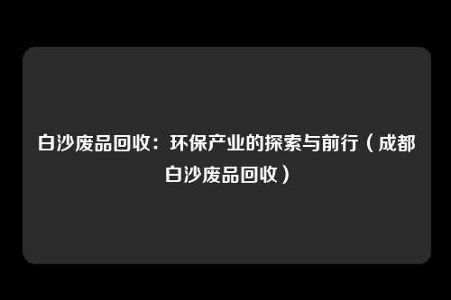 白沙废品回收：环保产业的探索与前行（成都白沙废品回收）