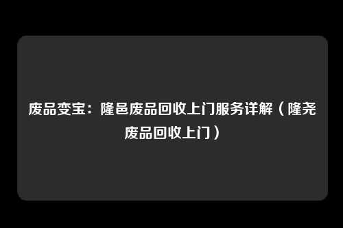 废品变宝：隆邑废品回收上门服务详解（隆尧废品回收上门）