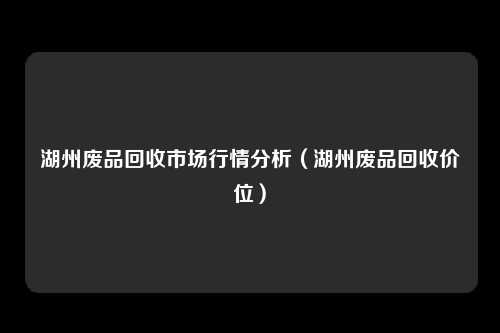 湖州废品回收市场行情分析（湖州废品回收价位）