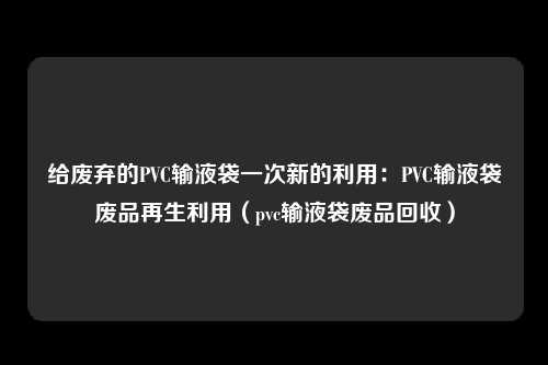 给废弃的PVC输液袋一次新的利用：PVC输液袋废品再生利用（pvc输液袋废品回收）