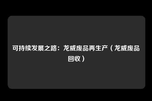可持续发展之路：龙威废品再生产（龙威废品回收）