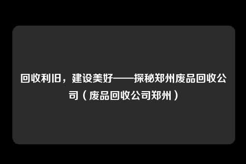 回收利旧，建设美好——探秘郑州废品回收公司（废品回收公司郑州）
