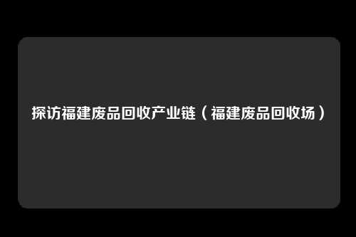 探访福建废品回收产业链（福建废品回收场）