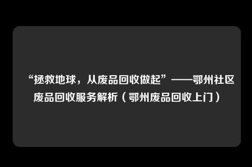 “拯救地球，从废品回收做起”——鄂州社区废品回收服务解析（鄂州废品回收上门）