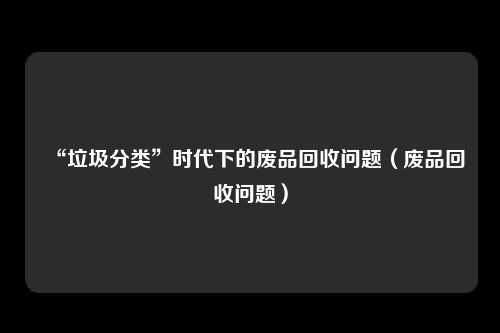 “垃圾分类”时代下的废品回收问题（废品回收问题）