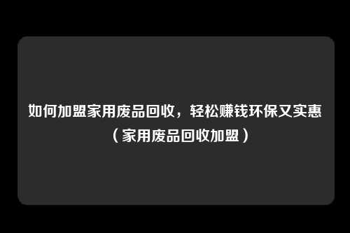 如何加盟家用废品回收，轻松赚钱环保又实惠（家用废品回收加盟）