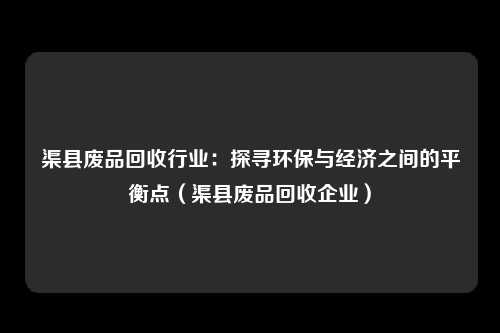 渠县废品回收行业：探寻环保与经济之间的平衡点（渠县废品回收企业）