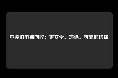 巫溪旧电梯回收：更安全、环保、可靠的选择