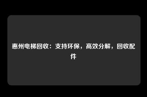惠州电梯回收:支持环保,高效分解,回收配件