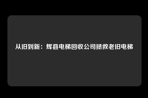 从旧到新:辉县电梯回收公司拯救老旧电梯