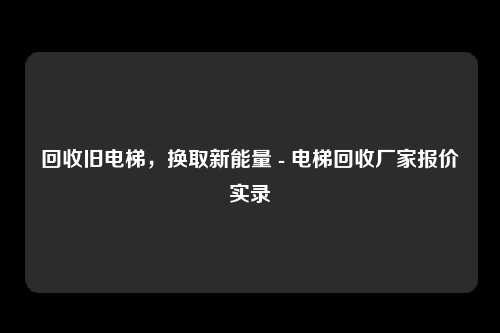 回收旧电梯，换取新能量 - 电梯回收厂家报价实录