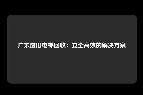 广东废旧电梯回收:安全高效的解决方案