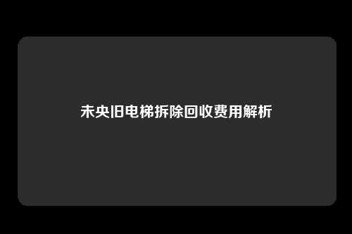 未央旧电梯拆除回收费用解析