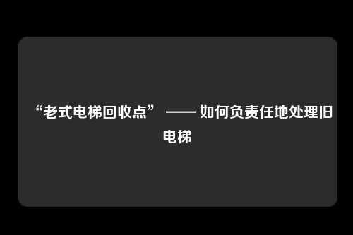 “老式电梯回收点” —— 如何负责任地处理旧电梯
