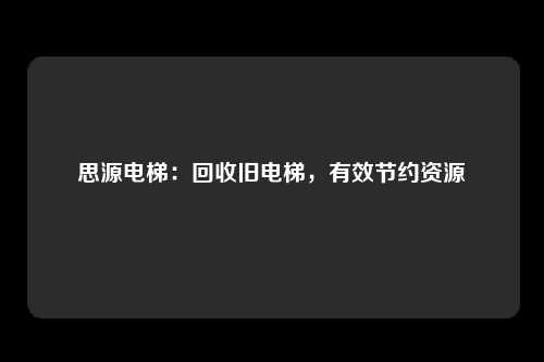 思源电梯:回收旧电梯,有效节约资源