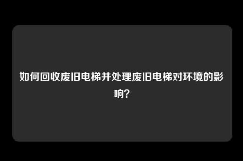 如何回收废旧电梯并处理废旧电梯对环境的影响?