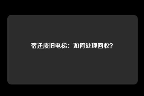 宿迁废旧电梯:如何处理回收?
