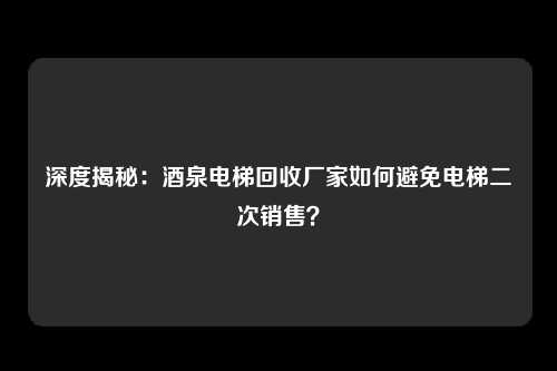 深度揭秘：酒泉电梯回收厂家如何避免电梯二次销售？