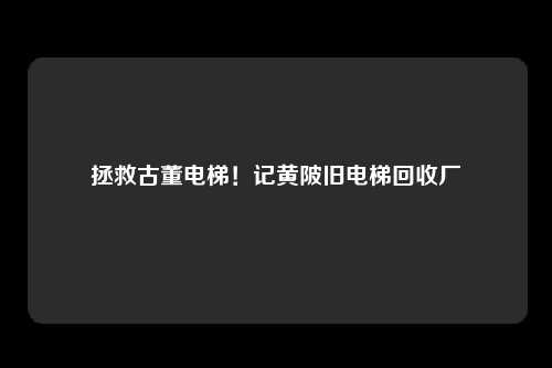 拯救古董电梯！记黄陂旧电梯回收厂