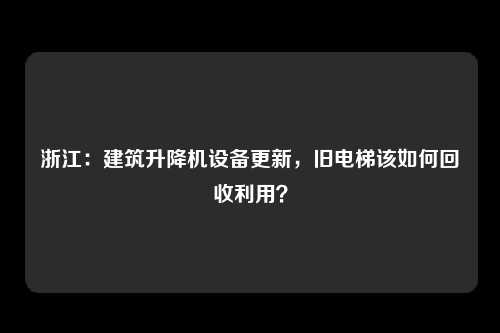 浙江:建筑升降机设备更新,旧电梯该如何回收利用?