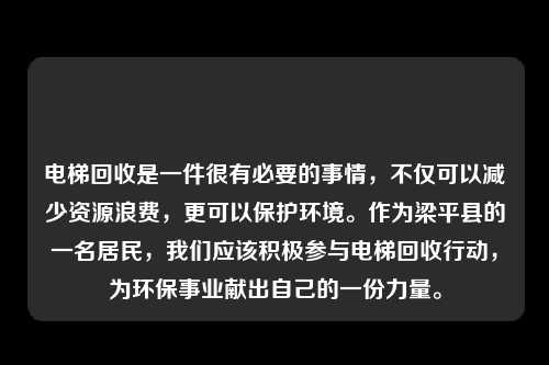 电梯回收是一件很有必要的事情，不仅可以减少资源浪费，更可以保护环境。作为梁平县的一名居民，我们应该积极参与电梯回收行动，为环保事业献出自己的一份力量。