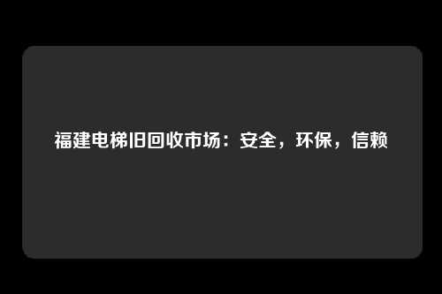福建电梯旧回收市场:安全,环保,信赖