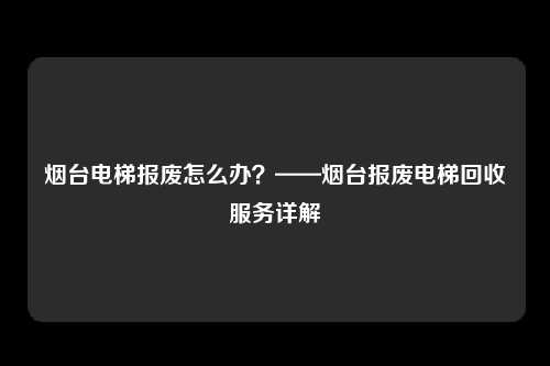 烟台电梯报废怎么办?——烟台报废电梯回收服务详解